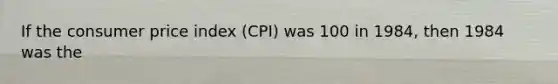 If the consumer price index (CPI) was 100 in 1984, then 1984 was the