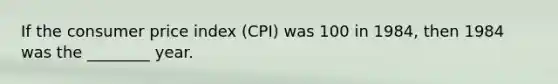 If the consumer price index (CPI) was 100 in 1984, then 1984 was the ________ year.