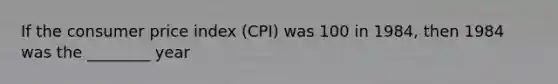 If the consumer price index (CPI) was 100 in 1984, then 1984 was the ________ year