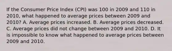 If the Consumer Price Index (CPI) was 100 in 2009 and 110 in 2010, what happened to average prices between 2009 and 2010? A. Average prices increased. B. Average prices decreased. C. Average prices did not change between 2009 and 2010. D. It is impossible to know what happened to average prices between 2009 and 2010.