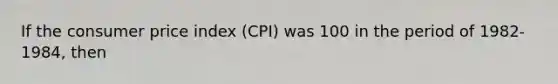 If the consumer price index (CPI) was 100 in the period of 1982-1984, then