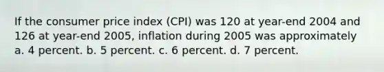 If the consumer price index (CPI) was 120 at year-end 2004 and 126 at year-end 2005, inflation during 2005 was approximately a. 4 percent. b. 5 percent. c. 6 percent. d. 7 percent.