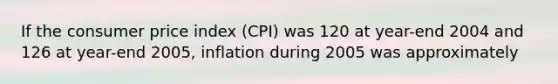 If the consumer price index (CPI) was 120 at year-end 2004 and 126 at year-end 2005, inflation during 2005 was approximately