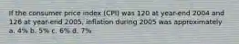 If the consumer price index (CPI) was 120 at year-end 2004 and 126 at year-end 2005, inflation during 2005 was approximately a. 4% b. 5% c. 6% d. 7%