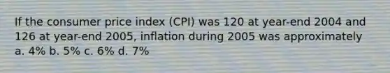 If the consumer price index (CPI) was 120 at year-end 2004 and 126 at year-end 2005, inflation during 2005 was approximately a. 4% b. 5% c. 6% d. 7%