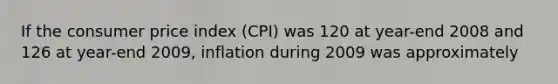 If the consumer price index (CPI) was 120 at year-end 2008 and 126 at year-end 2009, inflation during 2009 was approximately