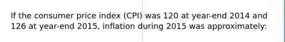 If the consumer price index (CPI) was 120 at year-end 2014 and 126 at year-end 2015, inflation during 2015 was approximately: