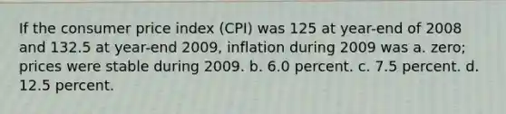 If the consumer price index (CPI) was 125 at year-end of 2008 and 132.5 at year-end 2009, inflation during 2009 was a. zero; prices were stable during 2009. b. 6.0 percent. c. 7.5 percent. d. 12.5 percent.