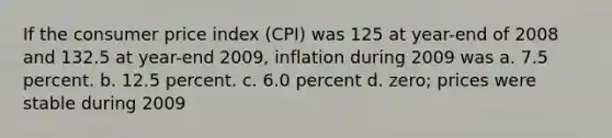 If the consumer price index (CPI) was 125 at year-end of 2008 and 132.5 at year-end 2009, inflation during 2009 was a. 7.5 percent. b. 12.5 percent. c. 6.0 percent d. zero; prices were stable during 2009