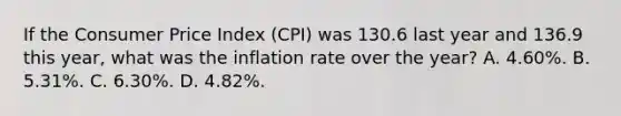 If the Consumer Price Index (CPI) was 130.6 last year and 136.9 this year, what was the inflation rate over the year? A. 4.60%. B. 5.31%. C. 6.30%. D. 4.82%.