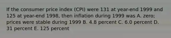 If the <a href='https://www.questionai.com/knowledge/kKRF899Ngu-consumer-price-index' class='anchor-knowledge'>consumer price index</a> (CPI) were 131 at year-end 1999 and 125 at year-end 1998, then inflation during 1999 was A. zero; prices were stable during 1999 B. 4.8 percent C. 6.0 percent D. 31 percent E. 125 percent