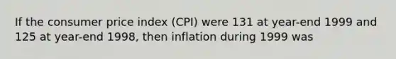 If the consumer price index (CPI) were 131 at year-end 1999 and 125 at year-end 1998, then inflation during 1999 was