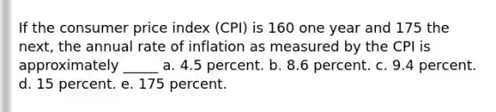 If the consumer price index (CPI) is 160 one year and 175 the next, the annual rate of inflation as measured by the CPI is approximately _____ a. 4.5 percent. b. 8.6 percent. c. 9.4 percent. d. 15 percent. e. 175 percent.