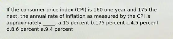 If the consumer price index (CPI) is 160 one year and 175 the next, the annual rate of inflation as measured by the CPI is approximately _____.​ a.15 percent​ b.175 percent​ c.​4.5 percent d.8.6 percent​ e.9.4 percent