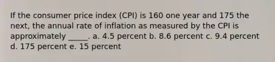 If the consumer price index (CPI) is 160 one year and 175 the next, the annual rate of inflation as measured by the CPI is approximately _____.​ a. ​4.5 percent b. 8.6 percent​ c. 9.4 percent​ d. 175 percent​ e. 15 percent​