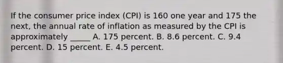 If the consumer price index (CPI) is 160 one year and 175 the next, the annual rate of inflation as measured by the CPI is approximately _____ A. 175 percent. B. 8.6 percent. C. 9.4 percent. D. 15 percent. E. 4.5 percent.