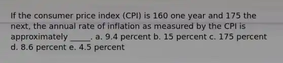 ​If the consumer price index (CPI) is 160 one year and 175 the next, the annual rate of inflation as measured by the CPI is approximately _____. a. ​9.4 percent b. ​15 percent c. ​175 percent d. ​8.6 percent e. ​4.5 percent