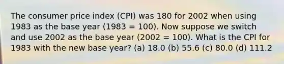 The consumer price index (CPI) was 180 for 2002 when using 1983 as the base year (1983 = 100). Now suppose we switch and use 2002 as the base year (2002 = 100). What is the CPI for 1983 with the new base year? (a) 18.0 (b) 55.6 (c) 80.0 (d) 111.2