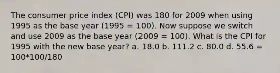 The consumer price index (CPI) was 180 for 2009 when using 1995 as the base year (1995 = 100). Now suppose we switch and use 2009 as the base year (2009 = 100). What is the CPI for 1995 with the new base year? a. 18.0 b. 111.2 c. 80.0 d. 55.6 = 100*100/180