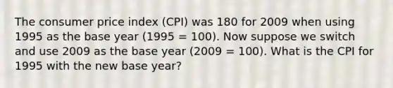 The consumer price index​ (CPI) was 180 for 2009 when using 1995 as the base year​ (1995 =​ 100). Now suppose we switch and use 2009 as the base year​ (2009 =​ 100). What is the CPI for 1995 with the new base​ year?