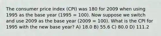 The consumer price index (CPI) was 180 for 2009 when using 1995 as the base year (1995 = 100). Now suppose we switch and use 2009 as the base year (2009 = 100). What is the CPI for 1995 with the new base year? A) 18.0 B) 55.6 C) 80.0 D) 111.2