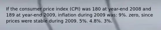 If the consumer price index (CPI) was 180 at year-end 2008 and 189 at year-end 2009, inflation during 2009 was: 9%. zero, since prices were stable during 2009. 5%. 4.8%. 3%.