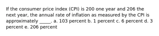 If the consumer price index (CPI) is 200 one year and 206 the next year, the annual rate of inflation as measured by the CPI is approximately _____. a. 103 percent b. 1 percent c. 6 percent d. 3 percent e. 206 percent