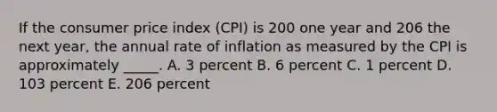 If the consumer price index (CPI) is 200 one year and 206 the next year, the annual rate of inflation as measured by the CPI is approximately _____. A. 3 percent B. 6 percent C. 1 percent D. 103 percent E. 206 percent