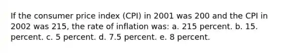 If the consumer price index (CPI) in 2001 was 200 and the CPI in 2002 was 215, the rate of inflation was: a. 215 percent. b. 15. percent. c. 5 percent. d. 7.5 percent. e. 8 percent.