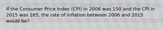 If the Consumer Price Index (CPI) in 2006 was 150 and the CPI in 2015 was 165, the rate of inflation between 2006 and 2015 would be?