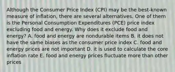 Although the Consumer Price Index (CPI) may be the best‑known measure of inflation, there are several alternatives. One of them is the Personal Consumption Expenditures (PCE) price index excluding food and energy. Why does it exclude food and energy? A. food and energy are nondurable items B. it does not have the same biases as the consumer price index C. food and energy prices are not important D. it is used to calculate the core inflation rate E. food and energy prices fluctuate more than other prices