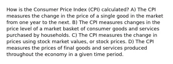 How is the Consumer Price Index (CPI) calculated? A) The CPI measures the change in the price of a single good in the market from one year to the next. B) The CPI measures changes in the price level of a market basket of consumer goods and services purchased by households. C) The CPI measures the change in prices using stock market values, or stock prices. D) The CPI measures the prices of final goods and services produced throughout the economy in a given time period.