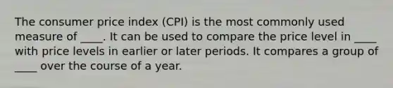 The consumer price index (CPI) is the most commonly used measure of ____. It can be used to compare the price level in ____ with price levels in earlier or later periods. It compares a group of ____ over the course of a year.