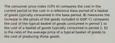 The consumer price index (CPI) A) compares the cost in the current period to the cost in a reference base period of a basket of goods typically consumed in the base period. B) measures the increase in the prices of the goods included in GDP. C) compares the cost of the typical basket of goods consumed in period 1 to the cost of a basket of goods typically consumed in period 2. D) is the ratio of the average price of a typical basket of goods to the cost of producing those goods.