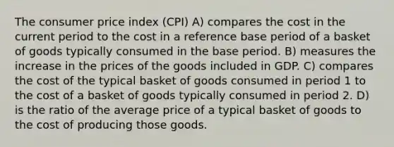 The consumer price index (CPI) A) compares the cost in the current period to the cost in a reference base period of a basket of goods typically consumed in the base period. B) measures the increase in the prices of the goods included in GDP. C) compares the cost of the typical basket of goods consumed in period 1 to the cost of a basket of goods typically consumed in period 2. D) is the ratio of the average price of a typical basket of goods to the cost of producing those goods.