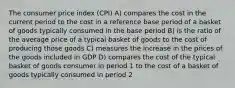 The consumer price index (CPI) A) compares the cost in the current period to the cost in a reference base period of a basket of goods typically consumed in the base period B) is the ratio of the average price of a typical basket of goods to the cost of producing those goods C) measures the increase in the prices of the goods included in GDP D) compares the cost of the typical basket of goods consumer in period 1 to the cost of a basket of goods typically consumed in period 2