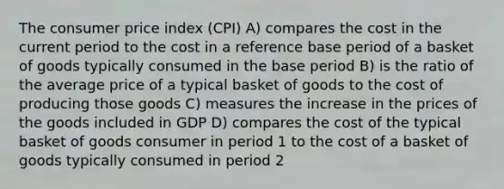 The consumer price index (CPI) A) compares the cost in the current period to the cost in a reference base period of a basket of goods typically consumed in the base period B) is the ratio of the average price of a typical basket of goods to the cost of producing those goods C) measures the increase in the prices of the goods included in GDP D) compares the cost of the typical basket of goods consumer in period 1 to the cost of a basket of goods typically consumed in period 2