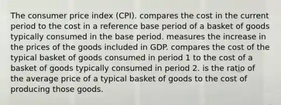 The <a href='https://www.questionai.com/knowledge/kKRF899Ngu-consumer-price-index' class='anchor-knowledge'>consumer price index</a> (CPI). compares the cost in the current period to the cost in a reference base period of a basket of goods typically consumed in the base period. measures the increase in the prices of the goods included in GDP. compares the cost of the typical basket of goods consumed in period 1 to the cost of a basket of goods typically consumed in period 2. is the ratio of the average price of a typical basket of goods to the cost of producing those goods.