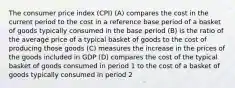 The consumer price index (CPI) (A) compares the cost in the current period to the cost in a reference base period of a basket of goods typically consumed in the base period (B) is the ratio of the average price of a typical basket of goods to the cost of producing those goods (C) measures the increase in the prices of the goods included in GDP (D) compares the cost of the typical basket of goods consumed in period 1 to the cost of a basket of goods typically consumed in period 2