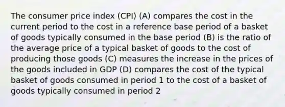 The consumer price index (CPI) (A) compares the cost in the current period to the cost in a reference base period of a basket of goods typically consumed in the base period (B) is the ratio of the average price of a typical basket of goods to the cost of producing those goods (C) measures the increase in the prices of the goods included in GDP (D) compares the cost of the typical basket of goods consumed in period 1 to the cost of a basket of goods typically consumed in period 2