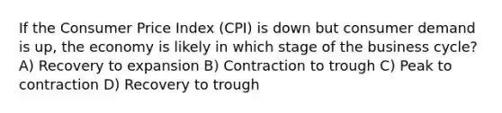 If the Consumer Price Index (CPI) is down but consumer demand is up, the economy is likely in which stage of the business cycle? A) Recovery to expansion B) Contraction to trough C) Peak to contraction D) Recovery to trough