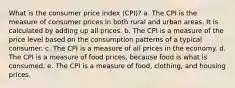 What is the consumer price index (CPI)? a. The CPI is the measure of consumer prices in both rural and urban areas. It is calculated by adding up all prices. b. The CPI is a measure of the price level based on the consumption patterns of a typical consumer. c. The CPI is a measure of all prices in the economy. d. The CPI is a measure of food prices, because food is what is consumed. e. The CPI is a measure of food, clothing, and housing prices.