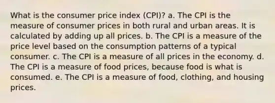 What is the consumer price index (CPI)? a. The CPI is the measure of consumer prices in both rural and urban areas. It is calculated by adding up all prices. b. The CPI is a measure of the price level based on the consumption patterns of a typical consumer. c. The CPI is a measure of all prices in the economy. d. The CPI is a measure of food prices, because food is what is consumed. e. The CPI is a measure of food, clothing, and housing prices.