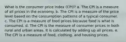 What is the consumer price index (CPI)? a. The CPI is a measure of all prices in the economy. b. The CPI is a measure of the price level based on the consumption patterns of a typical consumer. c. The CPI is a measure of food prices because food is what is consumed. d. The CPI is the measure of consumer prices in both rural and urban areas. It is calculated by adding up all prices. e. The CPI is a measure of food, clothing, and housing prices.