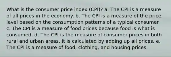 What is the consumer price index (CPI)? a. The CPI is a measure of all prices in the economy. b. The CPI is a measure of the price level based on the consumption patterns of a typical consumer. c. The CPI is a measure of food prices because food is what is consumed. d. The CPI is the measure of consumer prices in both rural and urban areas. It is calculated by adding up all prices. e. The CPI is a measure of food, clothing, and housing prices.