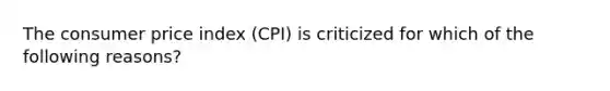 The consumer price index (CPI) is criticized for which of the following reasons?