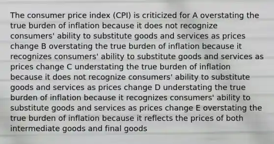 The consumer price index (CPI) is criticized for A overstating the true burden of inflation because it does not recognize consumers' ability to substitute goods and services as prices change B overstating the true burden of inflation because it recognizes consumers' ability to substitute goods and services as prices change C understating the true burden of inflation because it does not recognize consumers' ability to substitute goods and services as prices change D understating the true burden of inflation because it recognizes consumers' ability to substitute goods and services as prices change E overstating the true burden of inflation because it reflects the prices of both intermediate goods and final goods