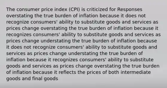 The consumer price index (CPI) is criticized for Responses overstating the true burden of inflation because it does not recognize consumers' ability to substitute goods and services as prices change overstating the true burden of inflation because it recognizes consumers' ability to substitute goods and services as prices change understating the true burden of inflation because it does not recognize consumers' ability to substitute goods and services as prices change understating the true burden of inflation because it recognizes consumers' ability to substitute goods and services as prices change overstating the true burden of inflation because it reflects the prices of both intermediate goods and final goods