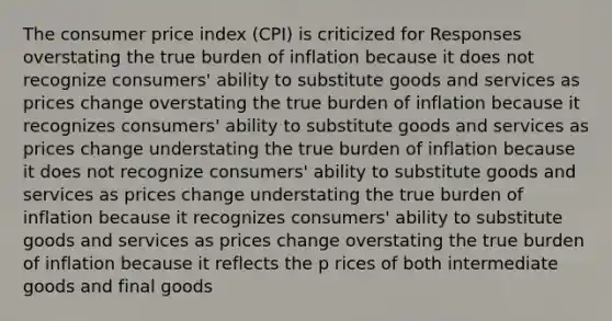 The consumer price index (CPI) is criticized for Responses overstating the true burden of inflation because it does not recognize consumers' ability to substitute goods and services as prices change overstating the true burden of inflation because it recognizes consumers' ability to substitute goods and services as prices change understating the true burden of inflation because it does not recognize consumers' ability to substitute goods and services as prices change understating the true burden of inflation because it recognizes consumers' ability to substitute goods and services as prices change overstating the true burden of inflation because it reflects the p rices of both intermediate goods and final goods