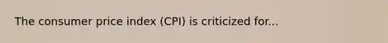 The consumer price index (CPI) is criticized for...